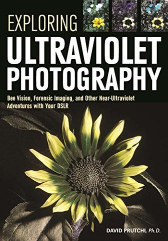 Exploring Ultraviolet Photography: Bee Vision, Forensic Imaging, and Other NearUltraviolet Adventures with Your DSLR